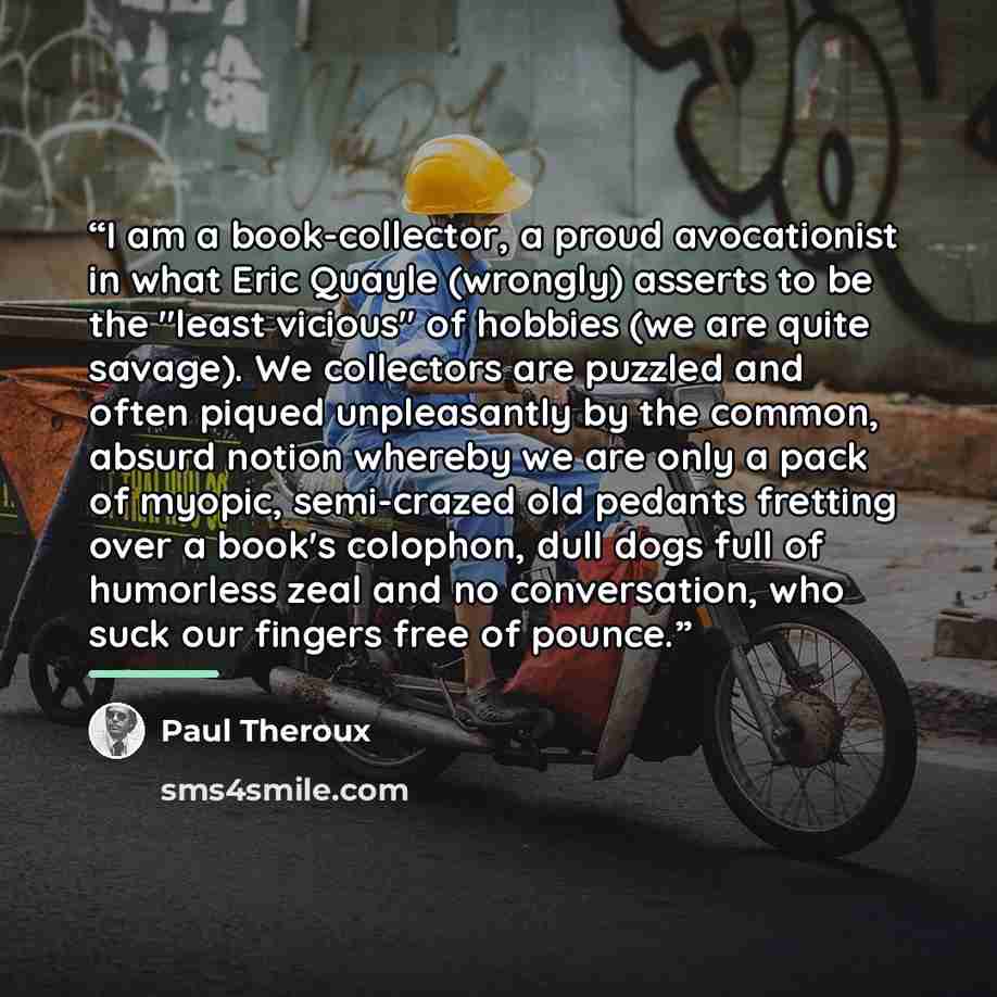 “I am a book-collector, a proud avocationist in what Eric Quayle (wrongly) asserts to be the "least vicious" of hobbies (we are quite savage). We collectors are puzzled and often piqued unpleasantly by the common, absurd notion whereby we are only a pack of myopic, semi-crazed old pedants fretting…” quote by Paul Theroux