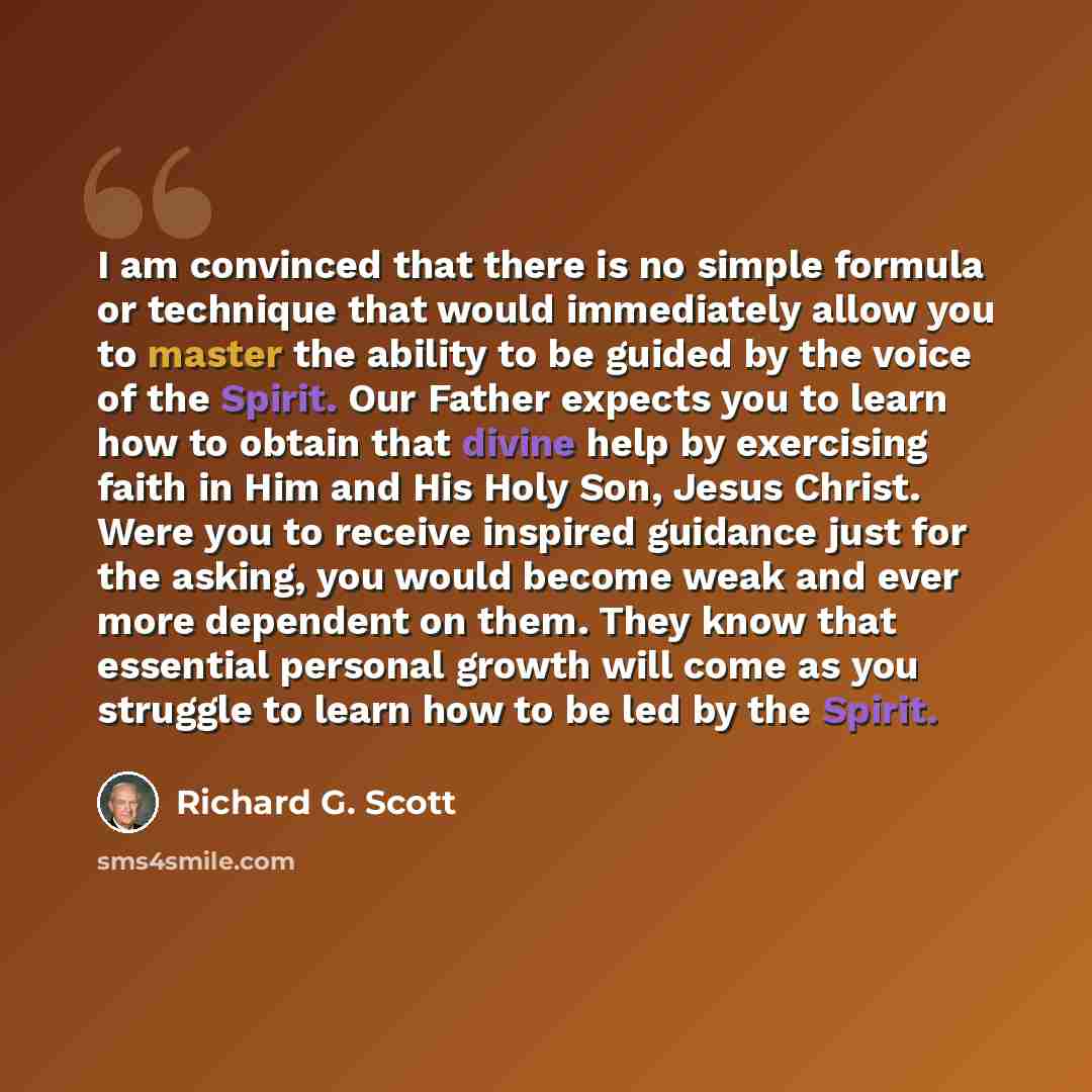 “I am convinced that there is no simple formula or technique that would immediately allow you to master the ability to be guided by the voice of the Spirit. Our Father expects you to learn how to obtain that divine help by exercising faith in Him and His Holy Son, Jesus Christ. Were you to receive…” quote by Richard G. Scott