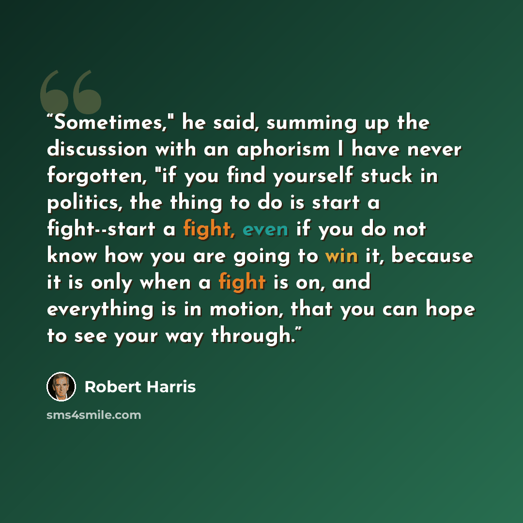 “Sometimes," he said, summing up the discussion with an aphorism I have never forgotten, "if you find yourself stuck in politics, the thing to do is start a fight--start a fight, even if you do not know how you are going to win it, because it is only when a fight is on, and everything is in motion…” quote by Robert Harris
