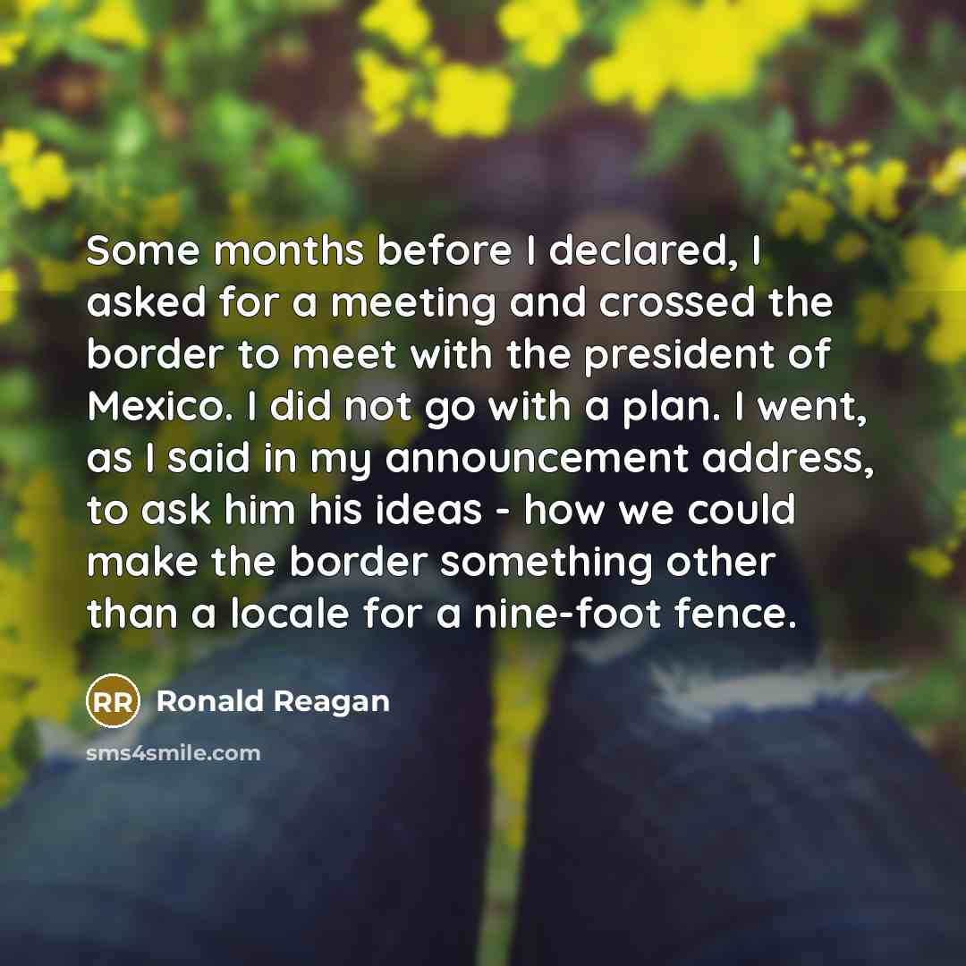 “Some months before I declared, I asked for a meeting and crossed the border to meet with the president of Mexico. I did not go with a plan. I went, as I said in my announcement address, to ask him his ideas - how we could make the border something other than a locale for a nine-foot fence.” quote by Ronald Reagan
