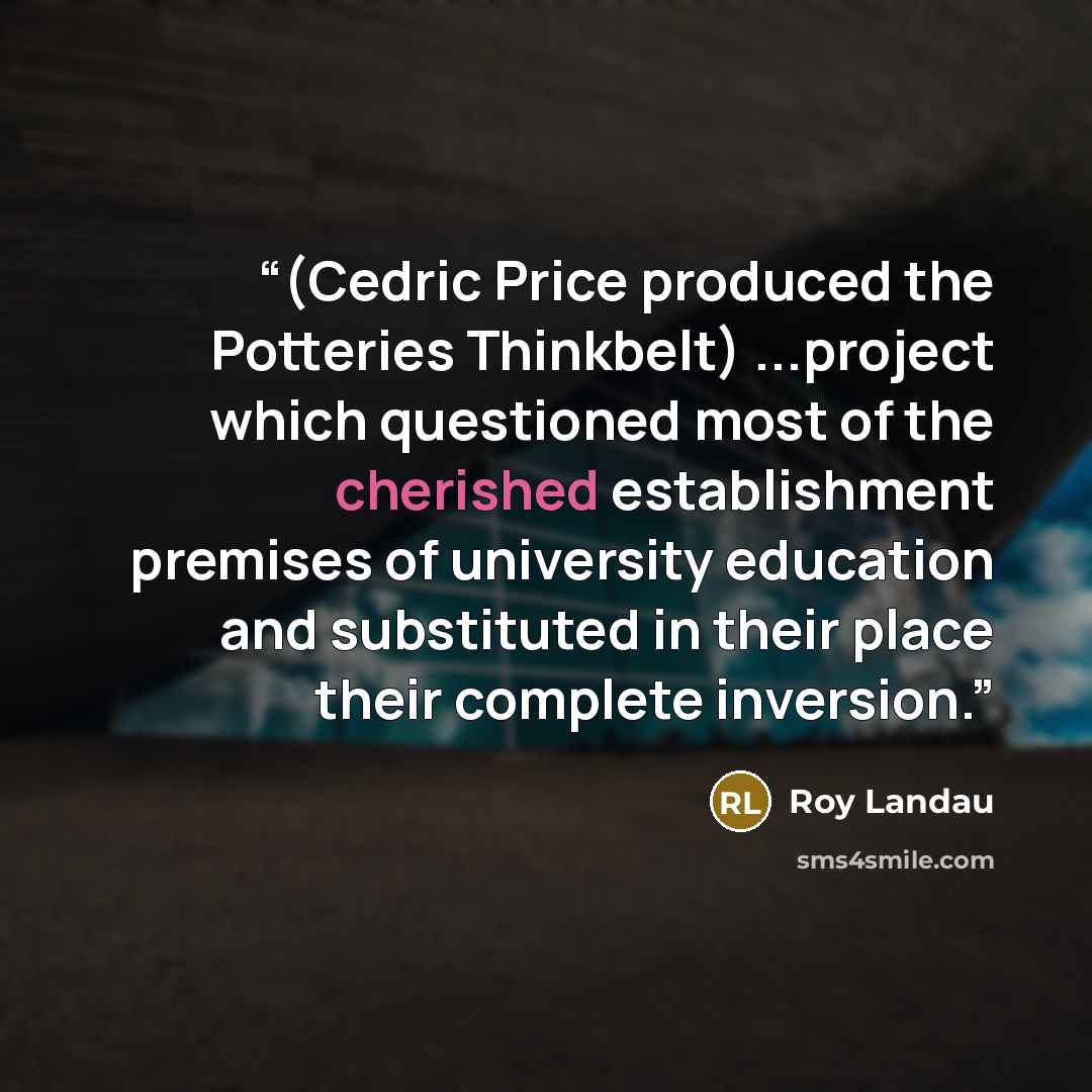 “(Cedric Price produced the Potteries Thinkbelt) ...project which questioned most of the cherished establishment premises of university education and substituted in their place their complete inversion.” quote by Roy Landau