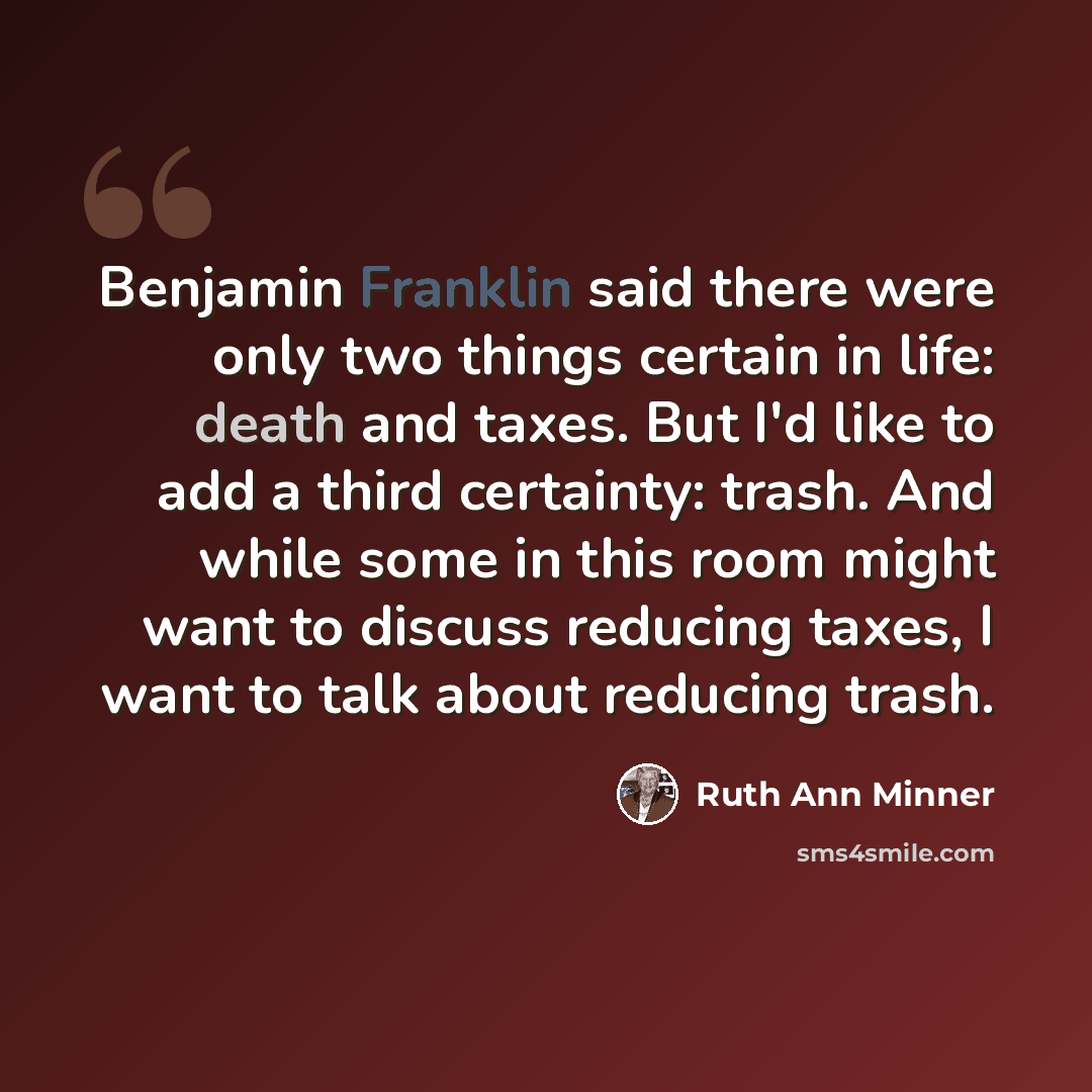 “Benjamin Franklin said there were only two things certain in life: death and taxes. But I'd like to add a third certainty: trash. And while some in this room might want to discuss reducing taxes, I want to talk about reducing trash.” quote by Ruth Ann Minner