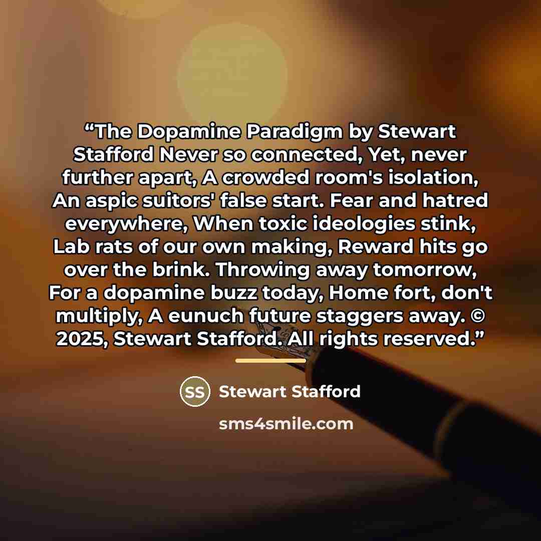 “The Dopamine Paradigm by Stewart Stafford Never so connected, Yet, never further apart, A crowded room's isolation, An aspic suitors' false start. Fear and hatred everywhere, When toxic ideologies stink, Lab rats of our own making, Reward hits go over the brink. Throwing away tomorrow, For a…” quote by Stewart Stafford