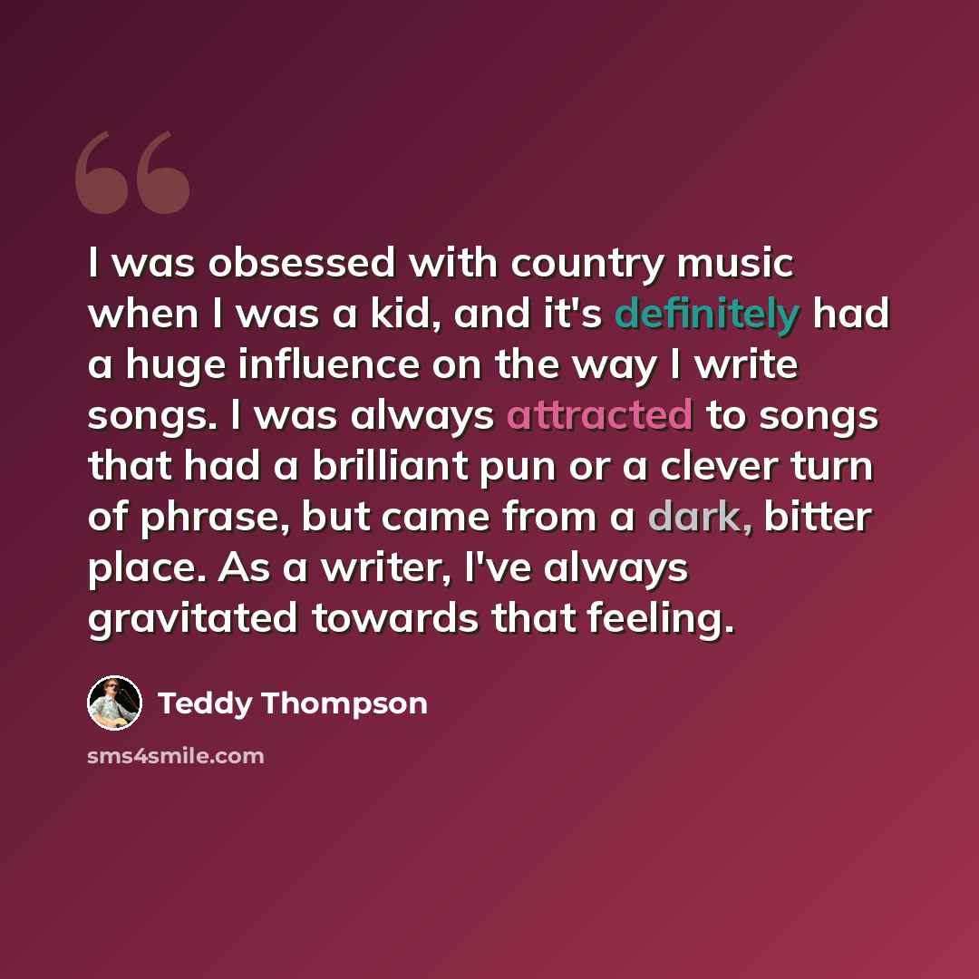 “I was obsessed with country music when I was a kid, and it's definitely had a huge influence on the way I write songs. I was always attracted to songs that had a brilliant pun or a clever turn of phrase, but came from a dark, bitter place. As a writer, I've always gravitated towards that feeling.” quote by Teddy Thompson