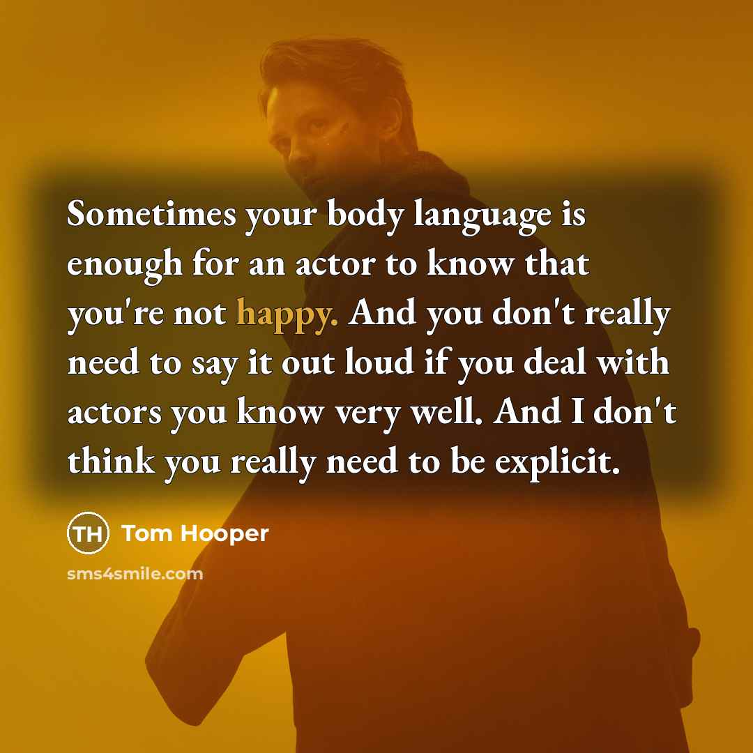 “Sometimes your body language is enough for an actor to know that you're not happy. And you don't really need to say it out loud if you deal with actors you know very well. And I don't think you really need to be explicit.” quote by Tom Hooper