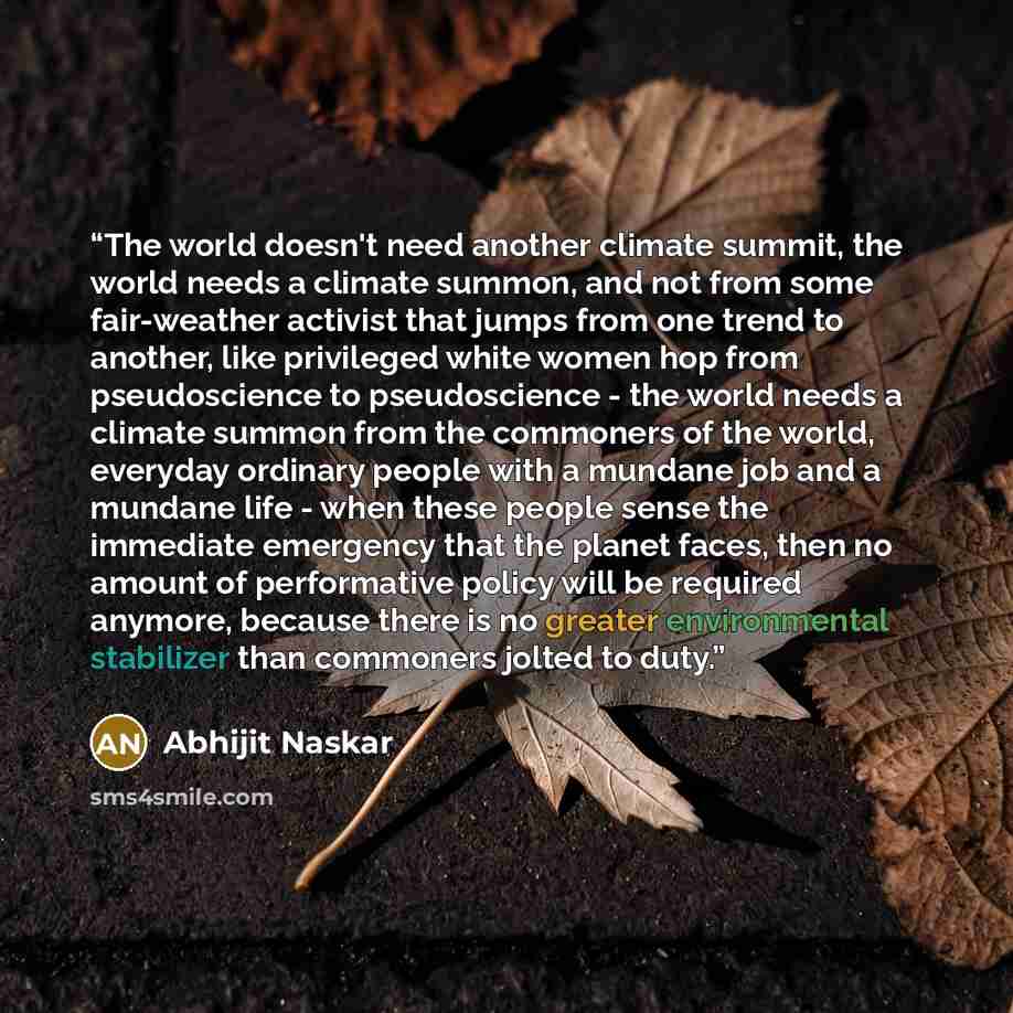 “The world doesn't need another climate summit, the world needs a climate summon, and not from some fair-weather activist that jumps from one trend to another, like privileged white women hop from pseudoscience to pseudoscience - the world needs a climate summon from the commoners of the world…” quote by Abhijit Naskar