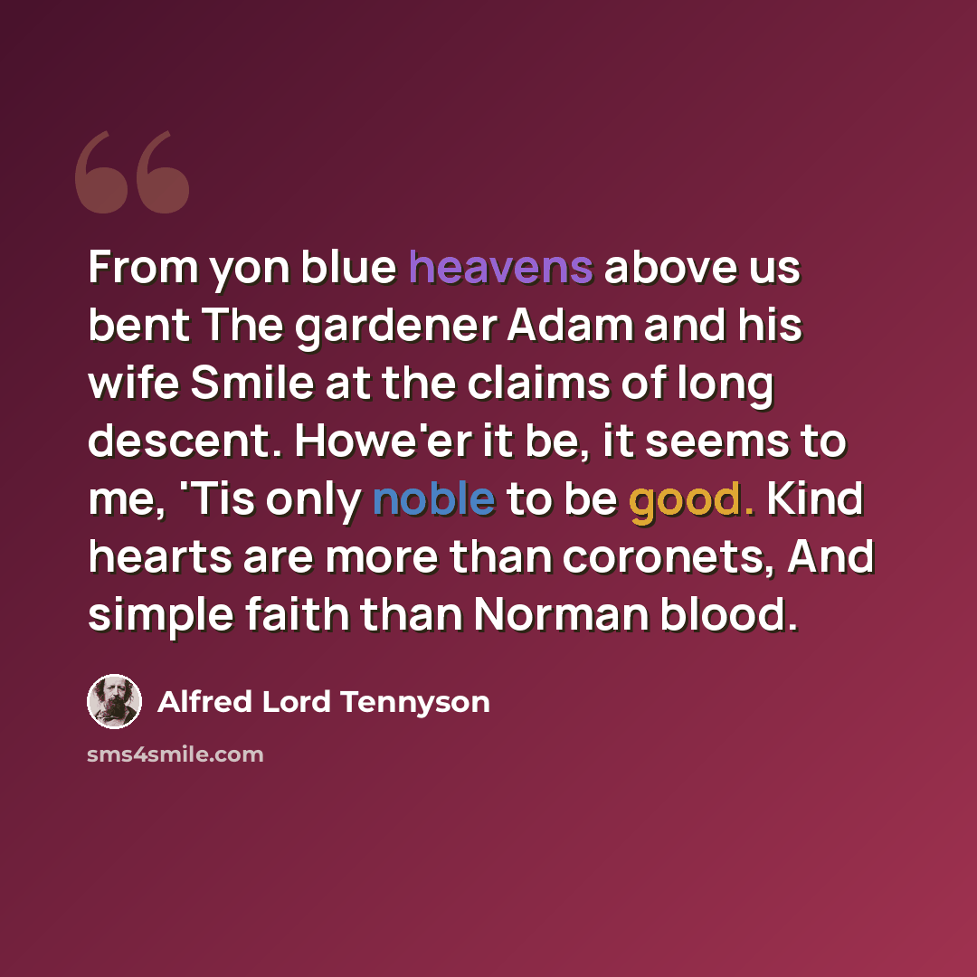 “From yon blue heavens above us bent The gardener Adam and his wife Smile at the claims of long descent. Howe'er it be, it seems to me, 'Tis only noble to be good. Kind hearts are more than coronets, And simple faith than Norman blood.” quote by Alfred Lord Tennyson