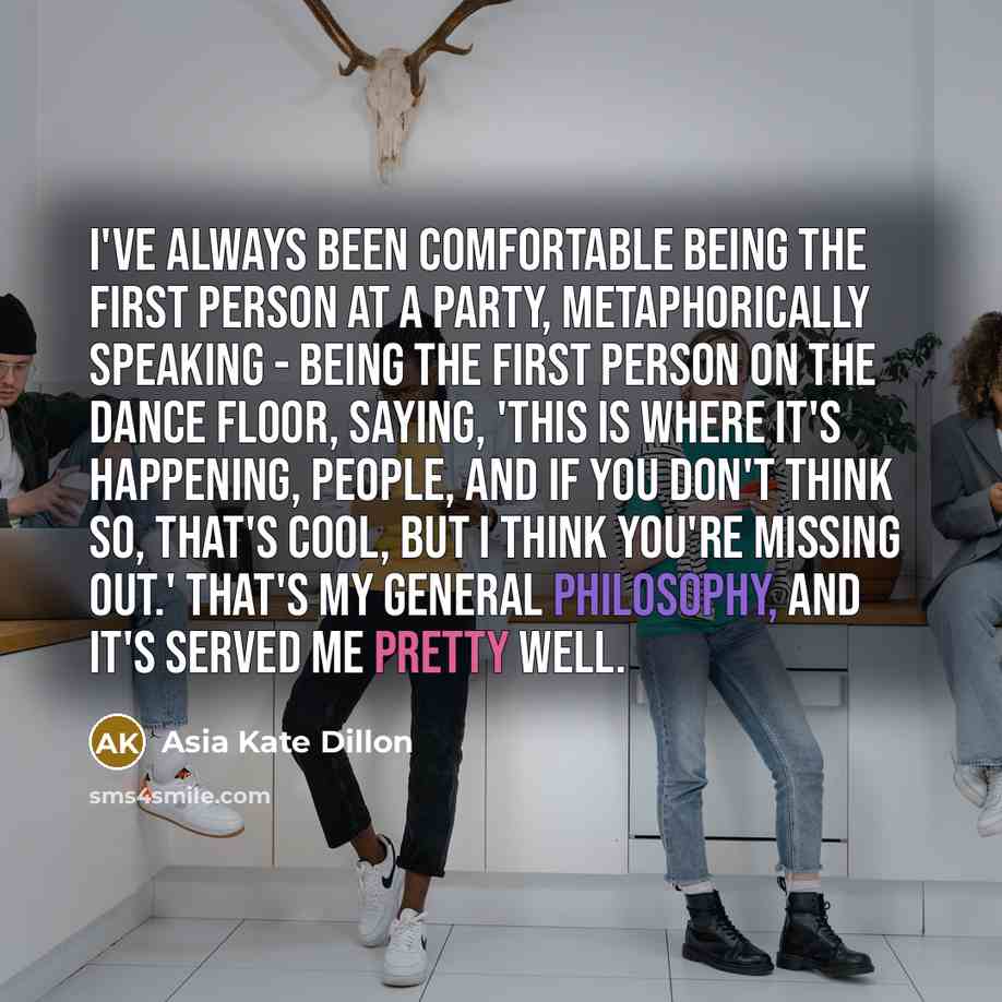“I've always been comfortable being the first person at a party, metaphorically speaking - being the first person on the dance floor, saying, 'This is where it's happening, people, and if you don't think so, that's cool, but I think you're missing out.' That's my general philosophy, and it's served…” quote by Asia Kate Dillon
