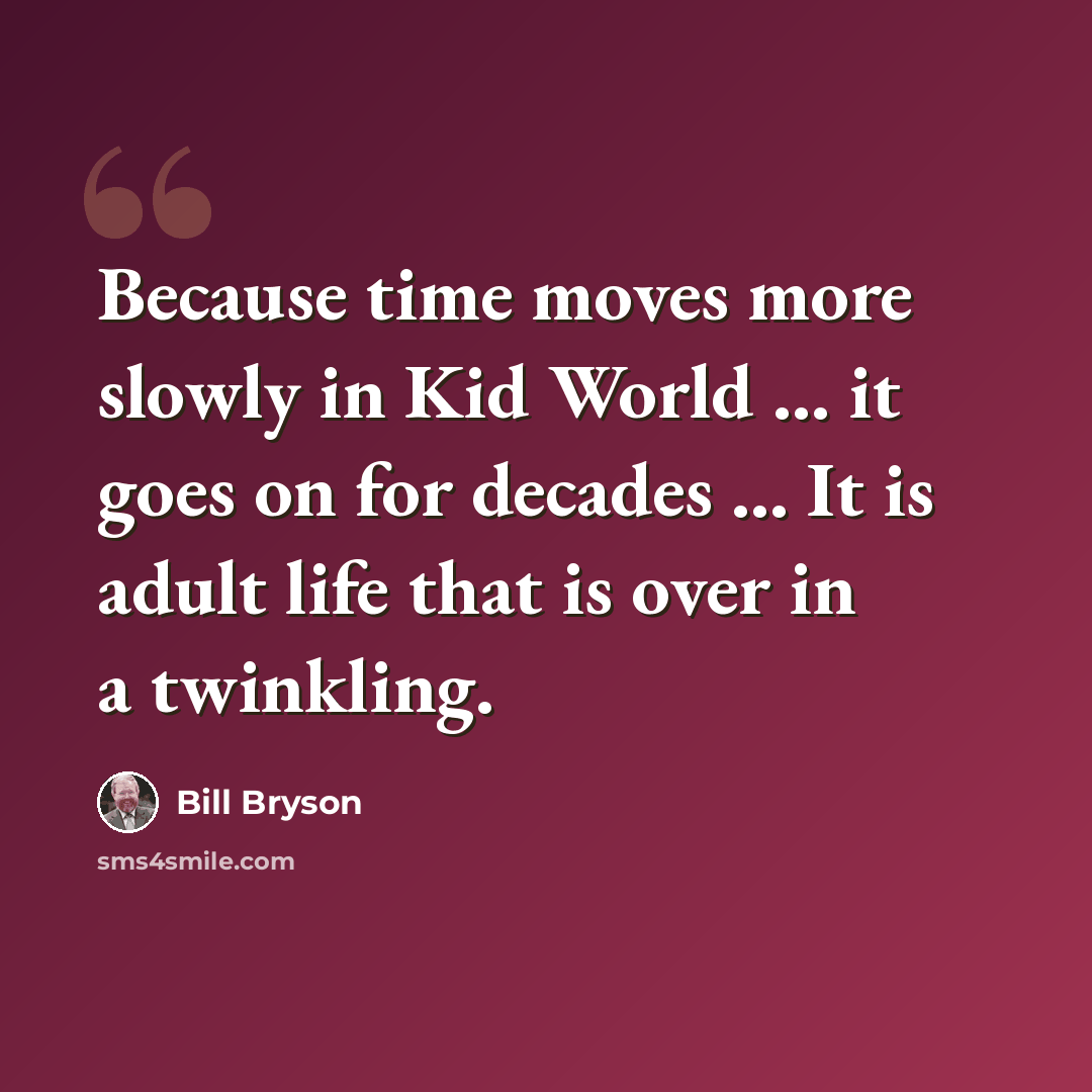 “Because time moves more slowly in Kid World ... it goes on for decades ... It is adult life that is over in a twinkling.” quote by Bill Bryson