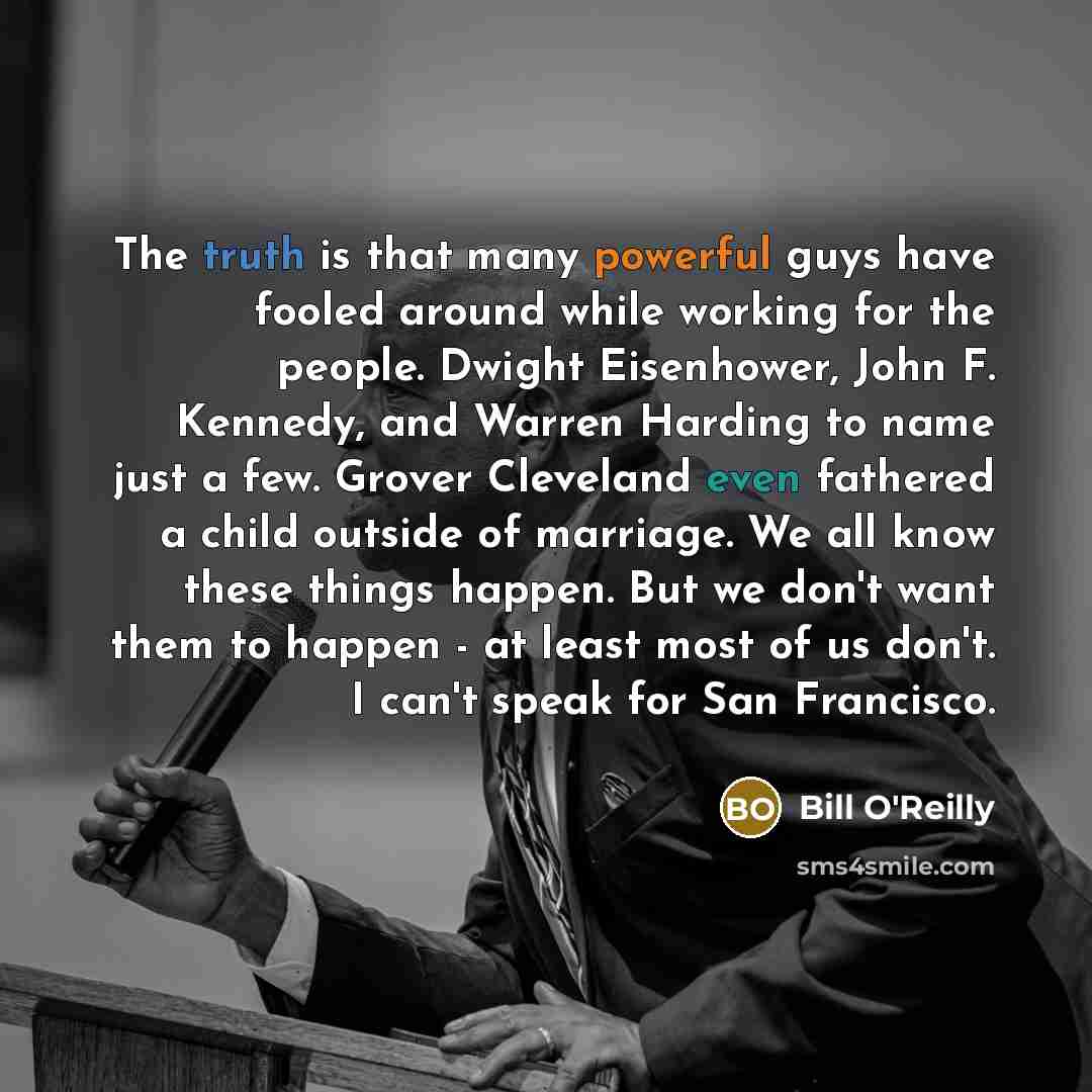 “The truth is that many powerful guys have fooled around while working for the people. Dwight Eisenhower, John F. Kennedy, and Warren Harding to name just a few. Grover Cleveland even fathered a child outside of marriage. We all know these things happen. But we don't want them to happen - at least…” quote by Bill O'Reilly