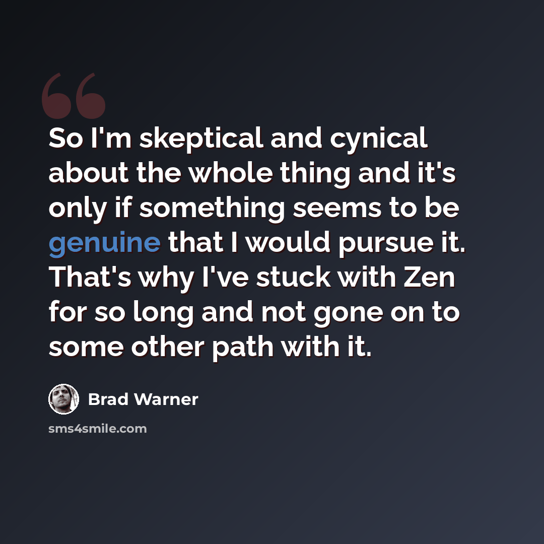 “So I'm skeptical and cynical about the whole thing and it's only if something seems to be genuine that I would pursue it. That's why I've stuck with Zen for so long and not gone on to some other path with it.” quote by Brad Warner