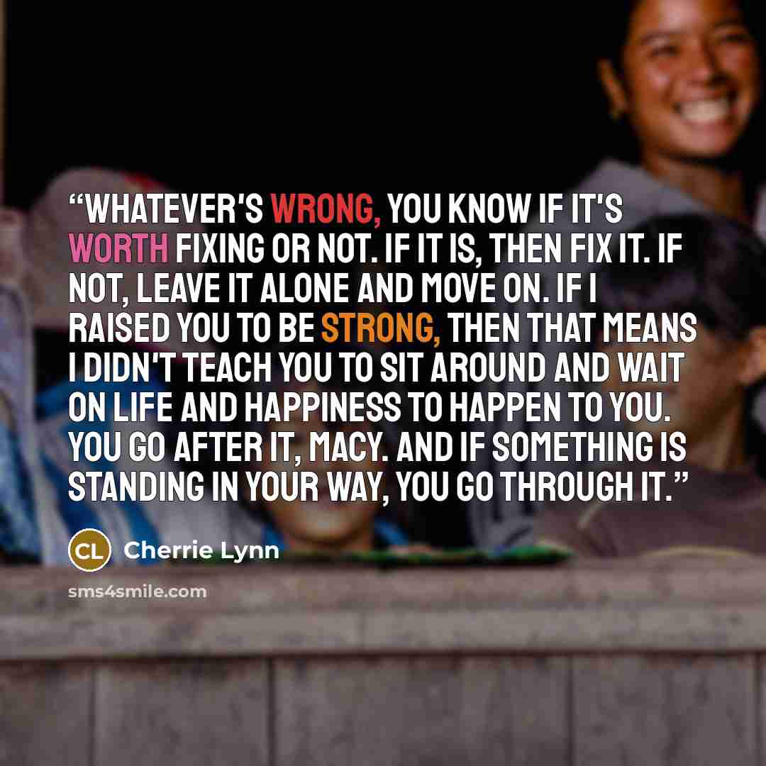 “Whatever's wrong, you know if it's worth fixing or not. If it is, then fix it. If not, leave it alone and move on. If I raised you to be strong, then that means I didn't teach you to sit around and wait on life and happiness to happen to you. You go after it, Macy. And if something is standing in…” quote by Cherrie Lynn