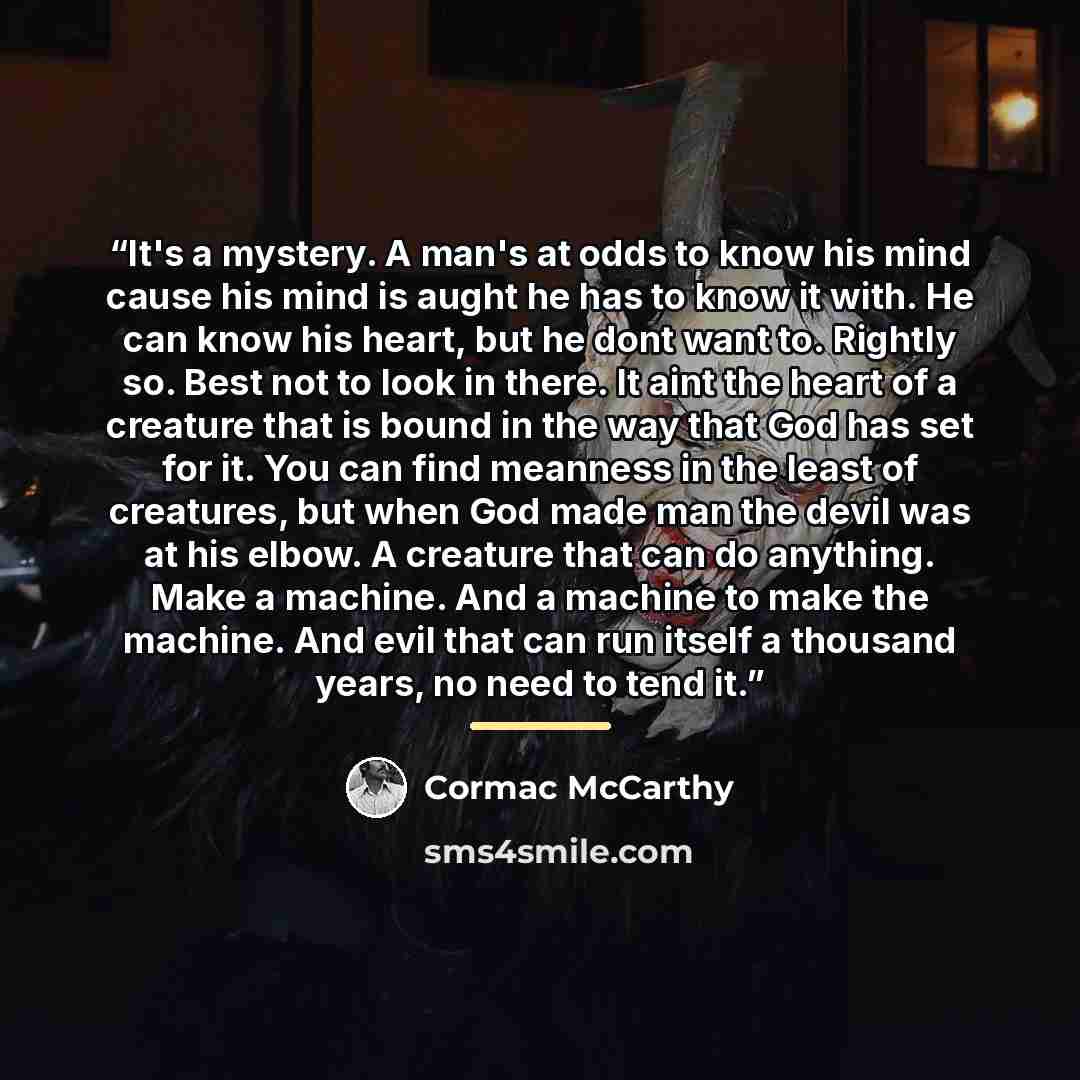 “It's a mystery. A man's at odds to know his mind cause his mind is aught he has to know it with. He can know his heart, but he dont want to. Rightly so. Best not to look in there. It aint the heart of a creature that is bound in the way that God has set for it. You can find meanness in the least…” quote by Cormac McCarthy