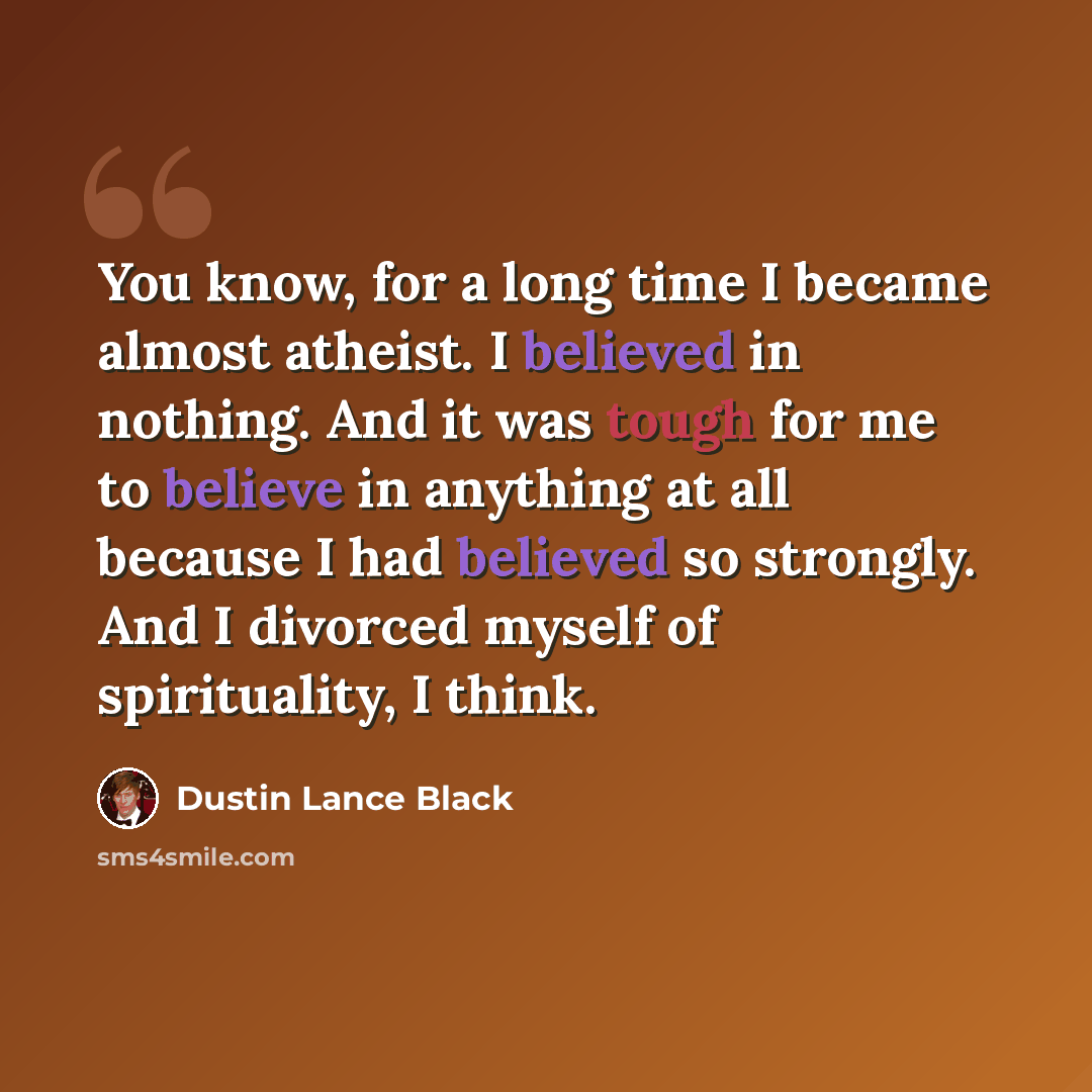 “You know, for a long time I became almost atheist. I believed in nothing. And it was tough for me to believe in anything at all because I had believed so strongly. And I divorced myself of spirituality, I think.” quote by Dustin Lance Black