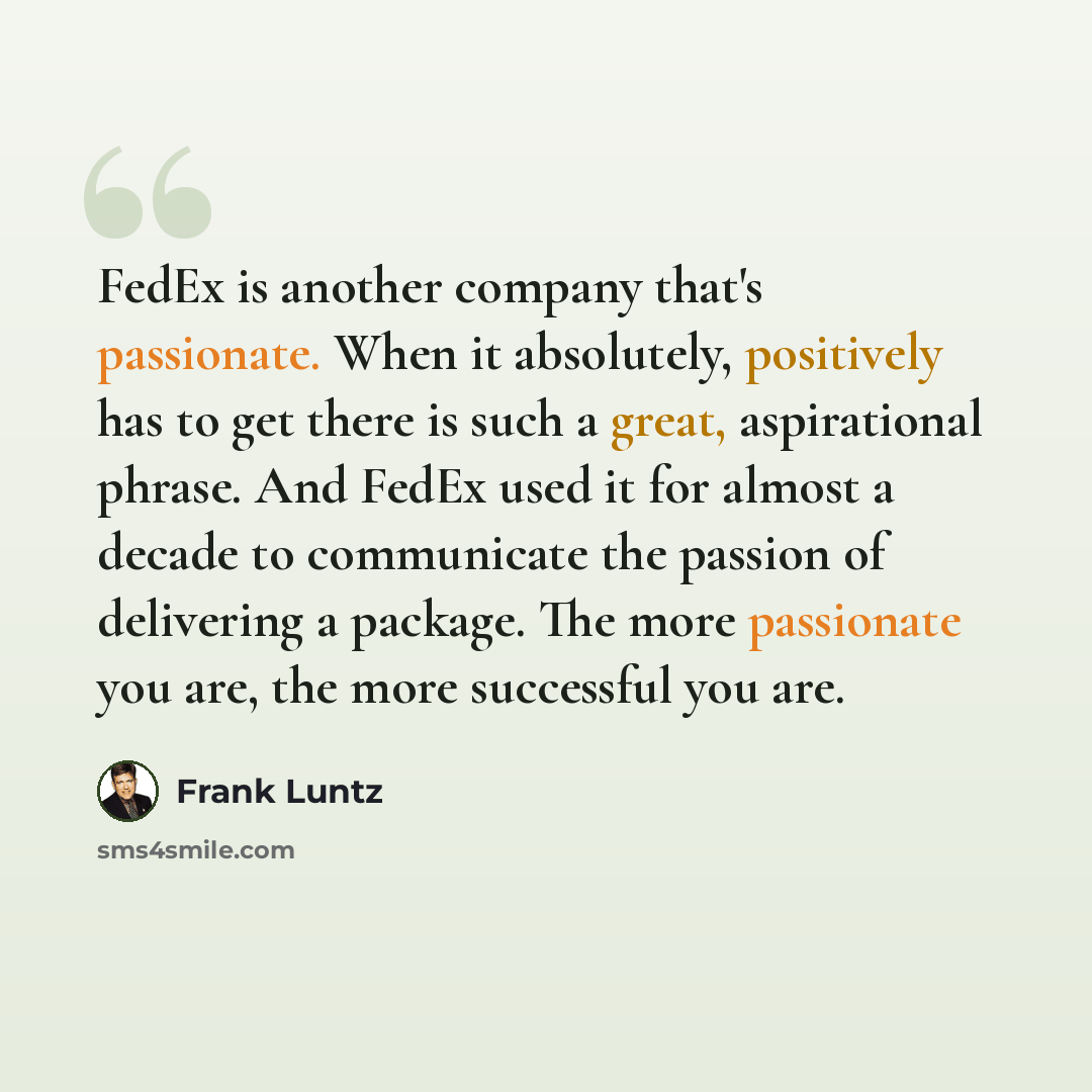 “FedEx is another company that's passionate. When it absolutely, positively has to get there is such a great, aspirational phrase. And FedEx used it for almost a decade to communicate the passion of delivering a package. The more passionate you are, the more successful you are.” quote by Frank Luntz