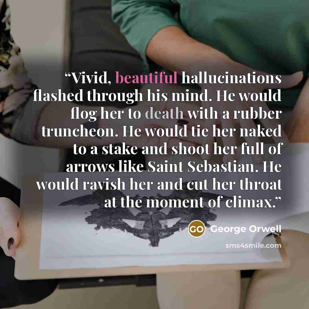 “Vivid, beautiful hallucinations flashed through his mind. He would flog her to death with a rubber truncheon. He would tie her naked to a stake and shoot her full of arrows like Saint Sebastian. He would ravish her and cut her throat at the moment of climax.” quote by George Orwell