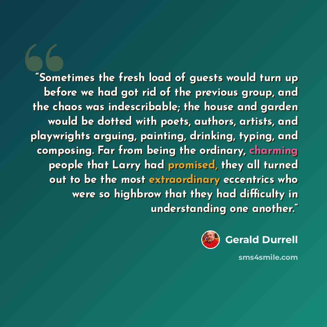 “Sometimes the fresh load of guests would turn up before we had got rid of the previous group, and the chaos was indescribable; the house and garden would be dotted with poets, authors, artists, and playwrights arguing, painting, drinking, typing, and composing. Far from being the ordinary…” quote by Gerald Durrell