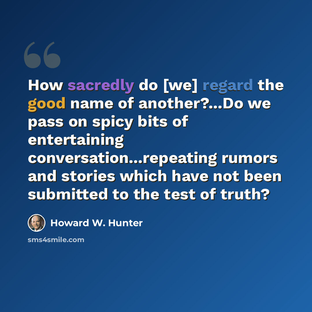 “How sacredly do [we] regard the good name of another?...Do we pass on spicy bits of entertaining conversation...repeating rumors and stories which have not been submitted to the test of truth?” quote by Howard W. Hunter