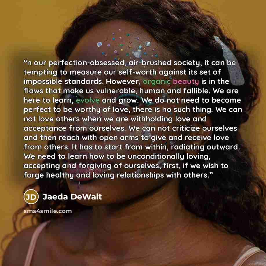 “n our perfection-obsessed, air-brushed society, it can be tempting to measure our self-worth against its set of impossible standards. However, organic beauty is in the flaws that make us vulnerable, human and fallible. We are here to learn, evolve and grow. We do not need to become perfect to be…” quote by Jaeda DeWalt