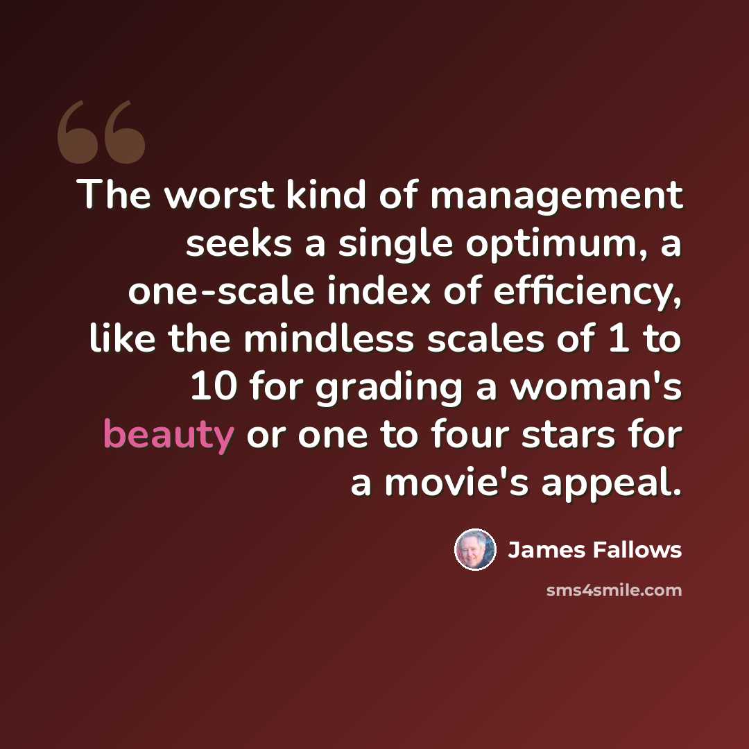 “The worst kind of management seeks a single optimum, a one-scale index of efficiency, like the mindless scales of 1 to 10 for grading a woman's beauty or one to four stars for a movie's appeal.” quote by James Fallows