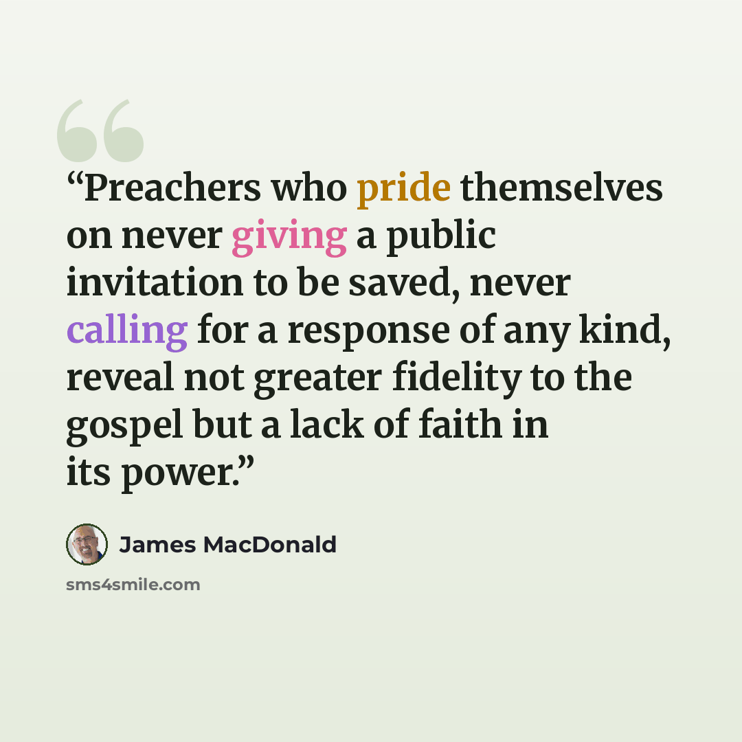 “Preachers who pride themselves on never giving a public invitation to be saved, never calling for a response of any kind, reveal not greater fidelity to the gospel but a lack of faith in its power.” quote by James MacDonald