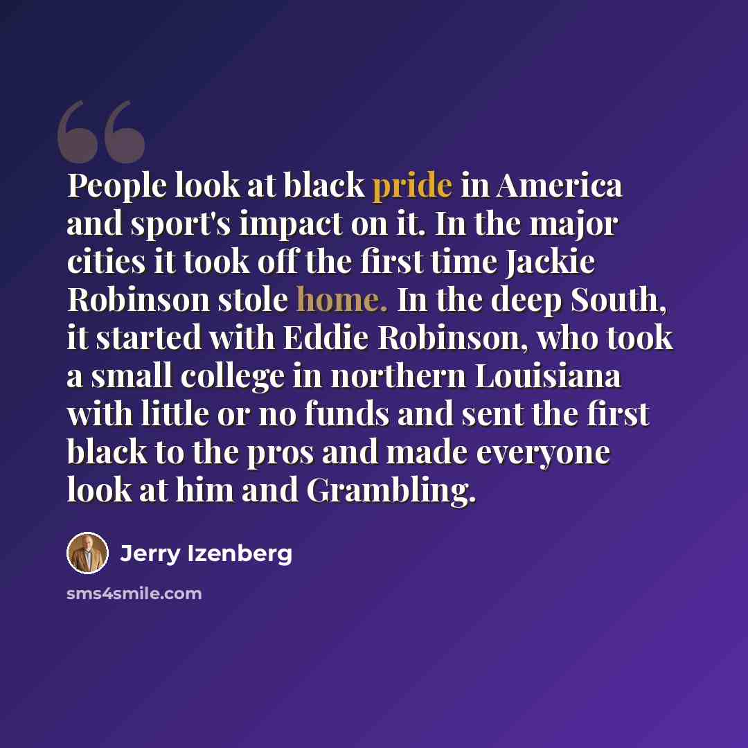 “People look at black pride in America and sport's impact on it. In the major cities it took off the first time Jackie Robinson stole home. In the deep South, it started with Eddie Robinson, who took a small college in northern Louisiana with little or no funds and sent the first black to the pros…” quote by Jerry Izenberg