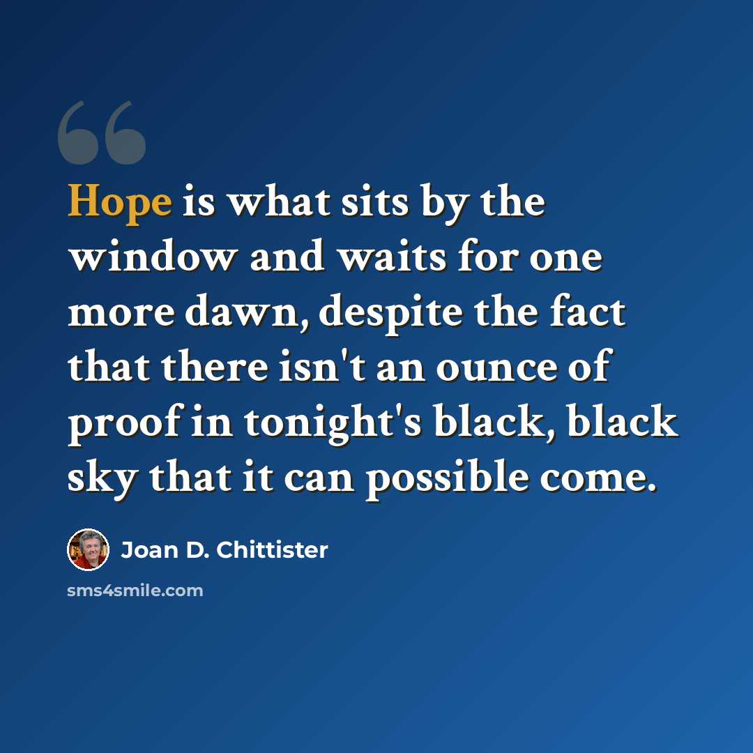 “Hope is what sits by the window and waits for one more dawn, despite the fact that there isn't an ounce of proof in tonight's black, black sky that it can possible come.” quote by Joan D. Chittister