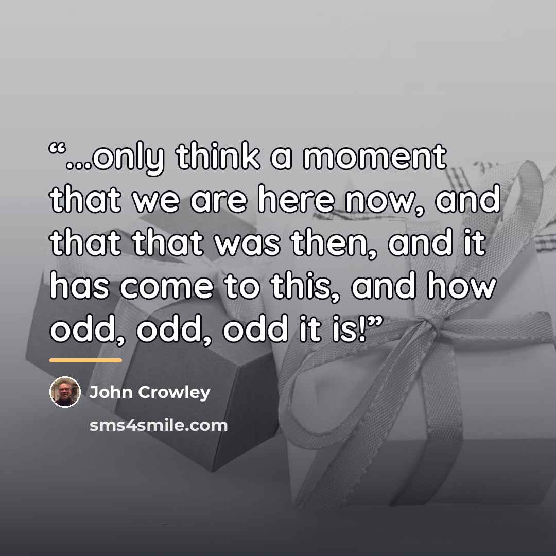 “...only think a moment that we are here now, and that that was then, and it has come to this, and how odd, odd, odd it is!” quote by John Crowley