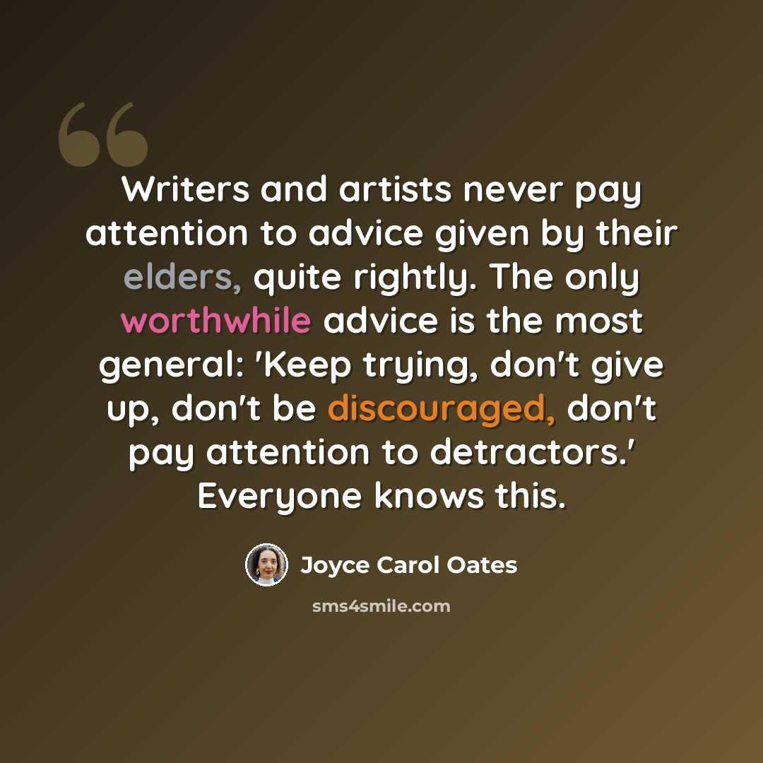 “Writers and artists never pay attention to advice given by their elders, quite rightly. The only worthwhile advice is the most general: 'Keep trying, don't give up, don't be discouraged, don't pay attention to detractors.' Everyone knows this.” quote by Joyce Carol Oates