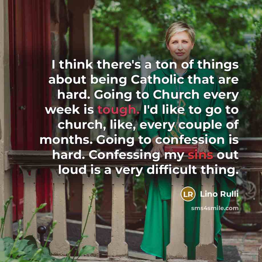 “I think there's a ton of things about being Catholic that are hard. Going to Church every week is tough. I'd like to go to church, like, every couple of months. Going to confession is hard. Confessing my sins out loud is a very difficult thing.” quote by Lino Rulli