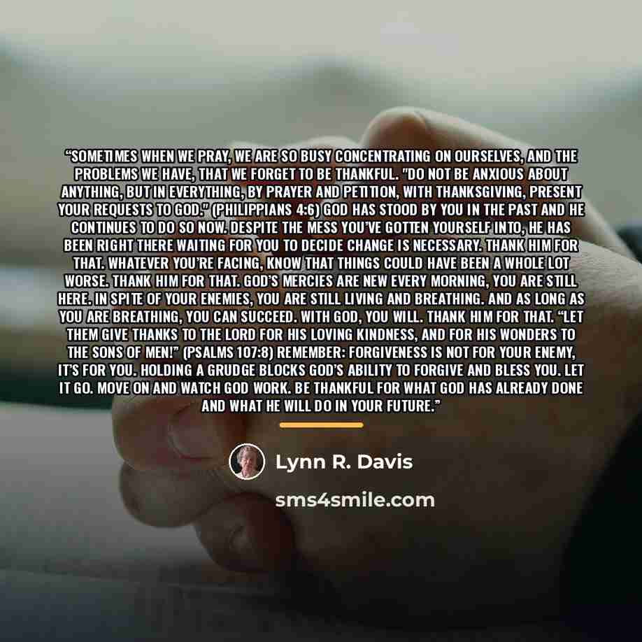 “Sometimes when we pray, we are so busy concentrating on ourselves, and the problems we have, that we forget to be thankful. "Do not be anxious about anything, but in everything, by prayer and petition, with thanksgiving, present your requests to God." (Philippians 4:6) God has stood by you in the…” quote by Lynn R. Davis