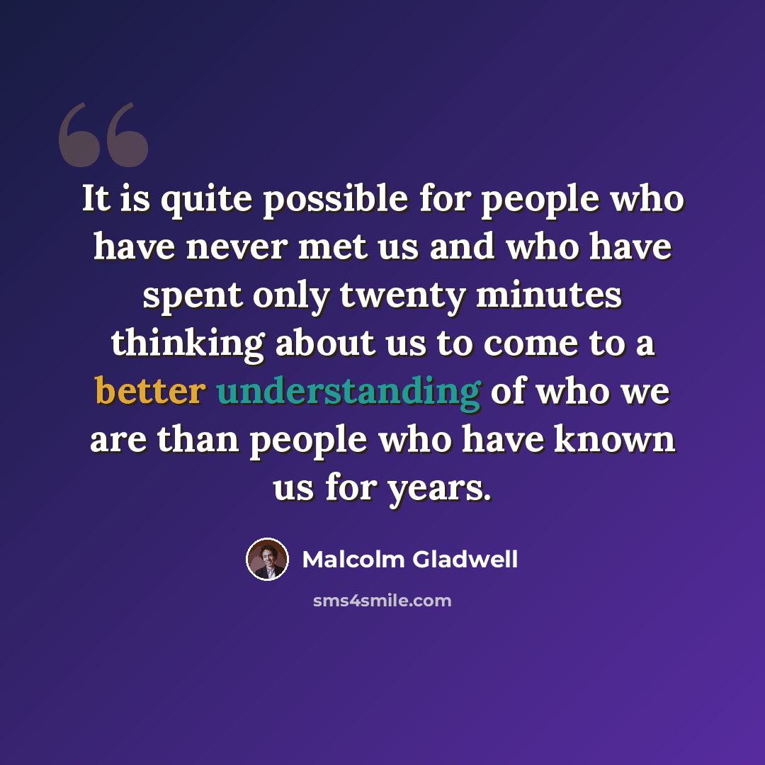 “It is quite possible for people who have never met us and who have spent only twenty minutes thinking about us to come to a better understanding of who we are than people who have known us for years.” quote by Malcolm Gladwell