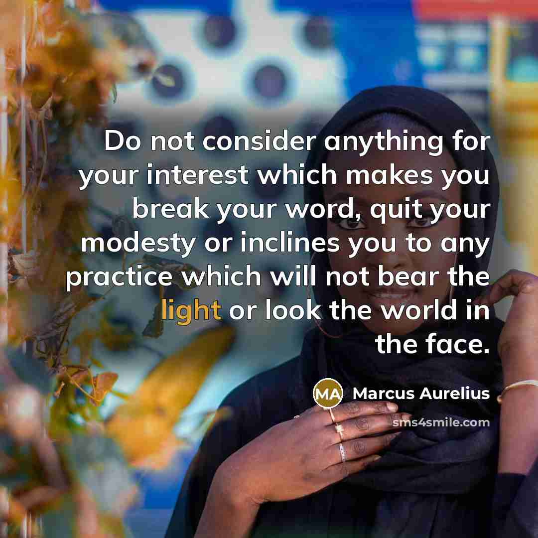 “Do not consider anything for your interest which makes you break your word, quit your modesty or inclines you to any practice which will not bear the light or look the world in the face.” quote by Marcus Aurelius