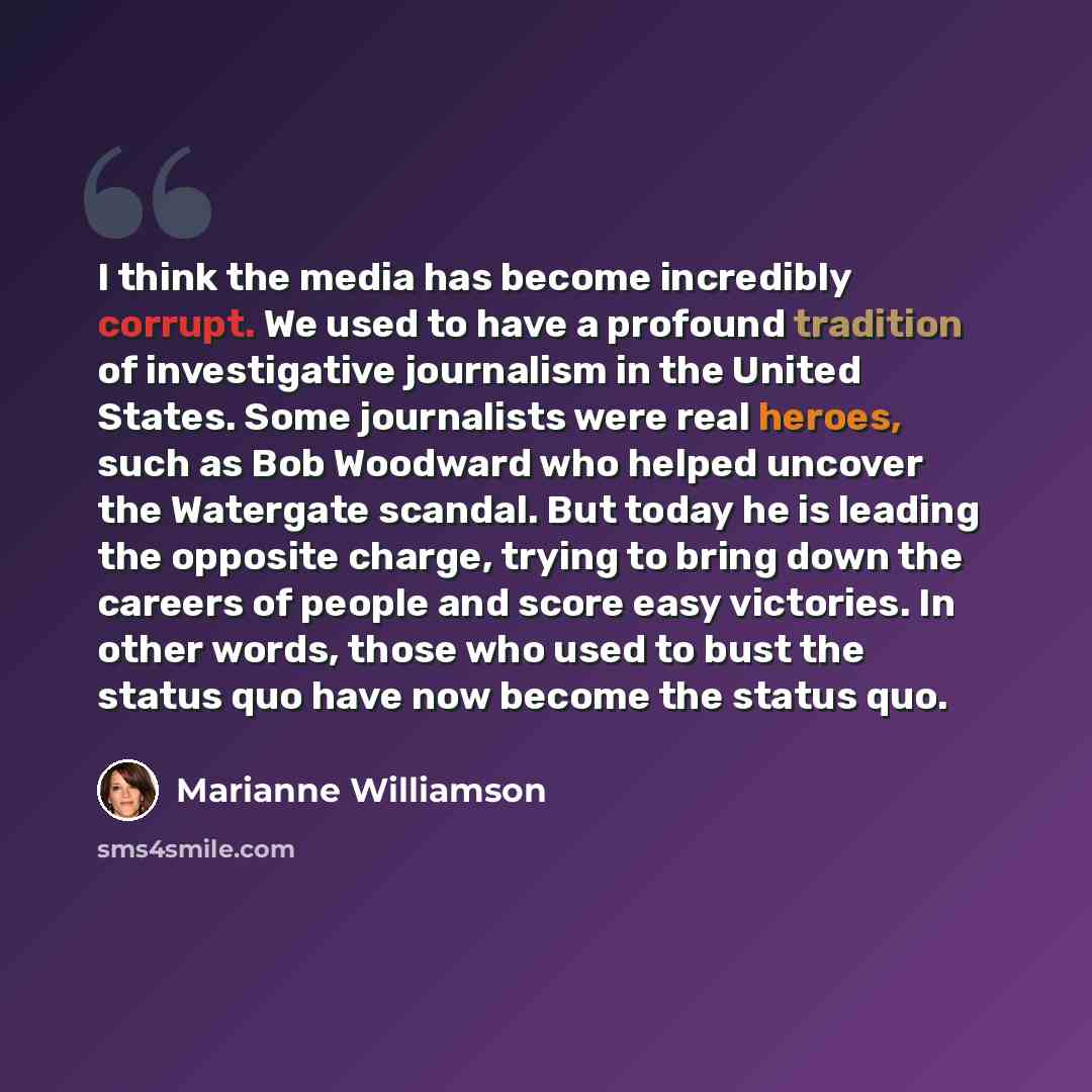 “I think the media has become incredibly corrupt. We used to have a profound tradition of investigative journalism in the United States. Some journalists were real heroes, such as Bob Woodward who helped uncover the Watergate scandal. But today he is leading the opposite charge, trying to bring…” quote by Marianne Williamson