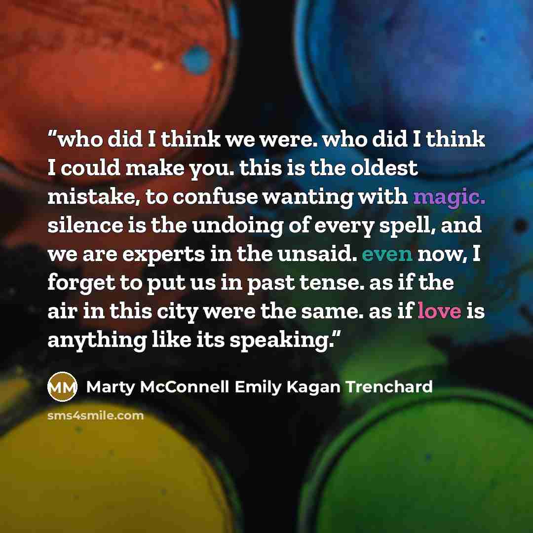 “who did I think we were. who did I think I could make you. this is the oldest mistake, to confuse wanting with magic. silence is the undoing of every spell, and we are experts in the unsaid. even now, I forget to put us in past tense. as if the air in this city were the same. as if love is…” quote by Marty McConnell Emily Kagan Trenchard