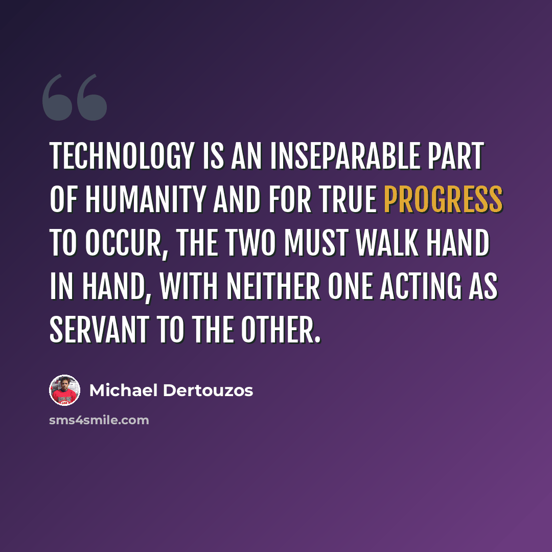 “Technology is an inseparable part of humanity and for true progress to occur, the two must walk hand in hand, with neither one acting as servant to the other.” quote by Michael Dertouzos