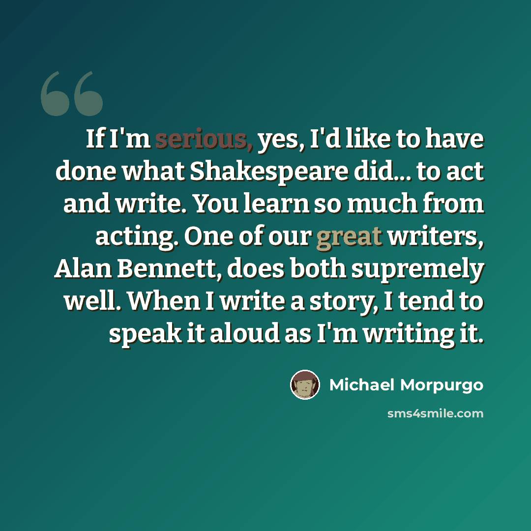 “If I'm serious, yes, I'd like to have done what Shakespeare did... to act and write. You learn so much from acting. One of our great writers, Alan Bennett, does both supremely well. When I write a story, I tend to speak it aloud as I'm writing it.” quote by Michael Morpurgo