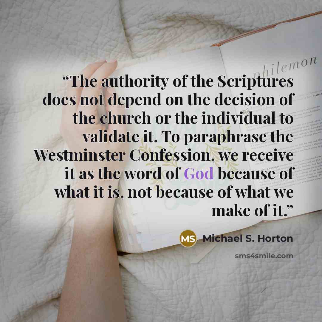“The authority of the Scriptures does not depend on the decision of the church or the individual to validate it. To paraphrase the Westminster Confession, we receive it as the word of God because of what it is, not because of what we make of it.” quote by Michael S. Horton