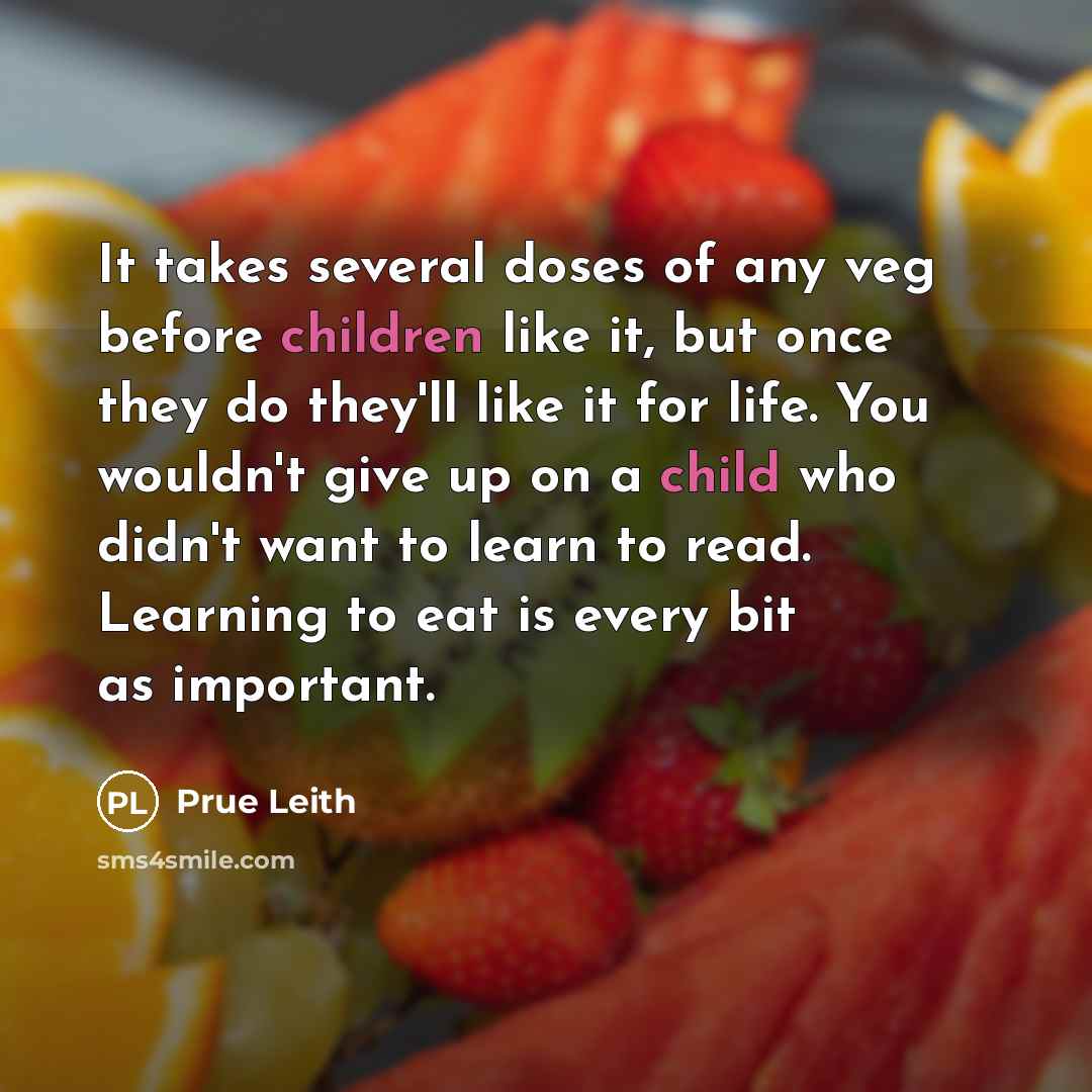 “It takes several doses of any veg before children like it, but once they do they'll like it for life. You wouldn't give up on a child who didn't want to learn to read. Learning to eat is every bit as important.” quote by Prue Leith