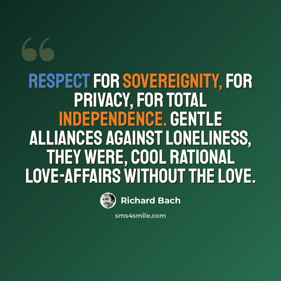 “Respect for sovereignity, for privacy, for total independence. Gentle alliances against loneliness, they were, cool rational love-affairs without the love.” quote by Richard Bach