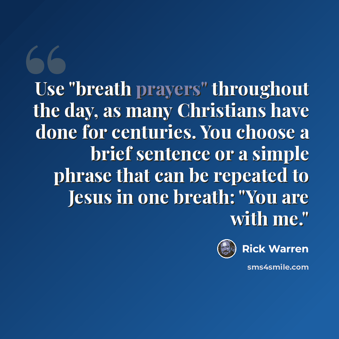 “Use "breath prayers" throughout the day, as many Christians have done for centuries. You choose a brief sentence or a simple phrase that can be repeated to Jesus in one breath: "You are with me."” quote by Rick Warren