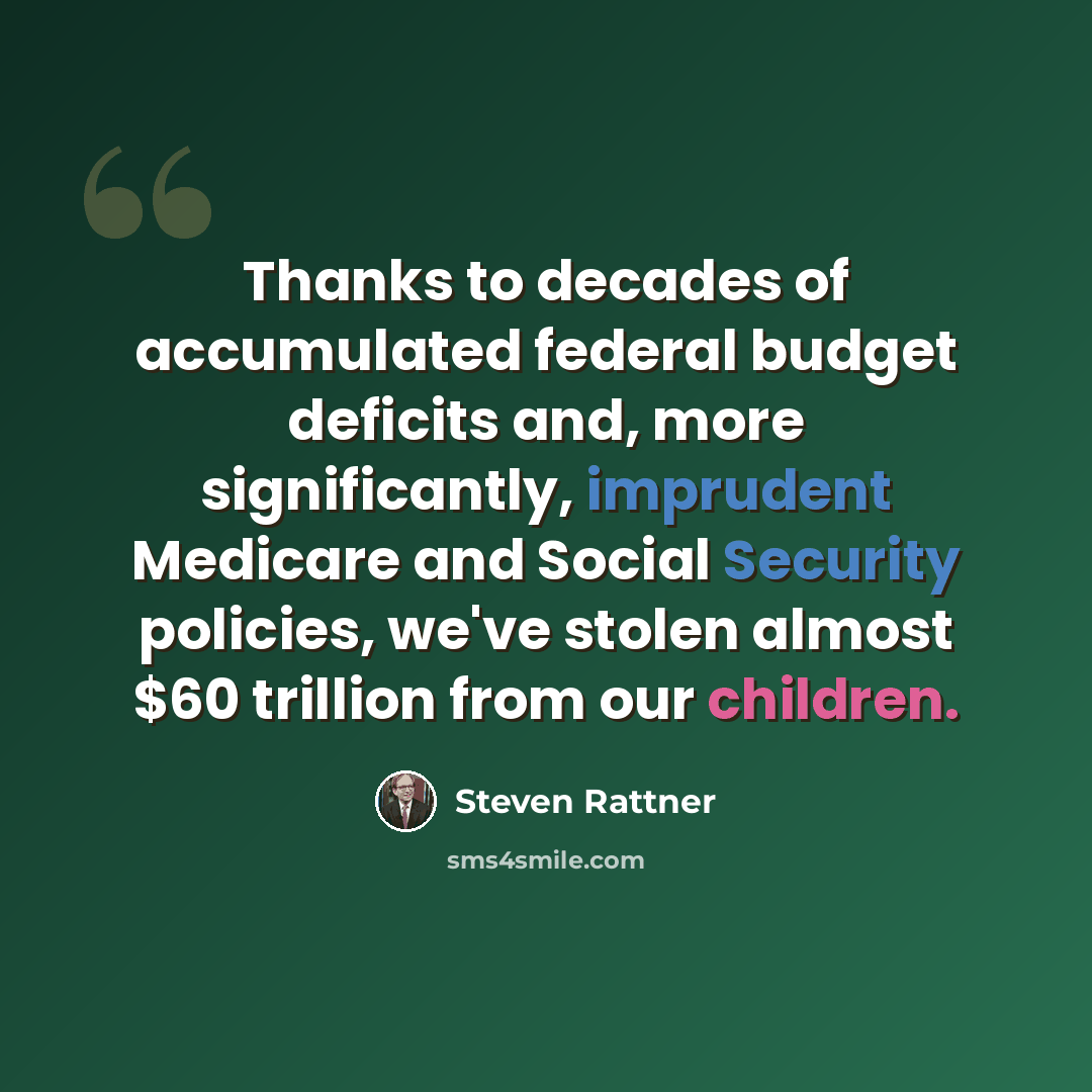 “Thanks to decades of accumulated federal budget deficits and, more significantly, imprudent Medicare and Social Security policies, we've stolen almost $60 trillion from our children.” quote by Steven Rattner