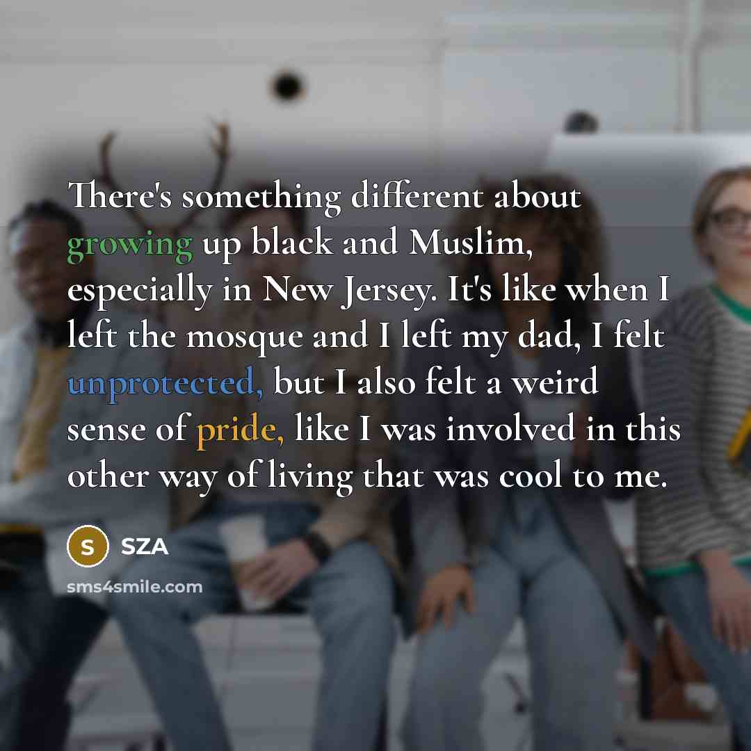 “There's something different about growing up black and Muslim, especially in New Jersey. It's like when I left the mosque and I left my dad, I felt unprotected, but I also felt a weird sense of pride, like I was involved in this other way of living that was cool to me.” quote by SZA