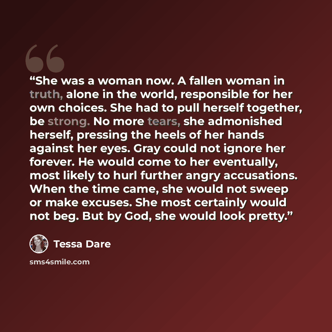 “She was a woman now. A fallen woman in truth, alone in the world, responsible for her own choices. She had to pull herself together, be strong. No more tears, she admonished herself, pressing the heels of her hands against her eyes. Gray could not ignore her forever. He would come to her…” quote by Tessa Dare