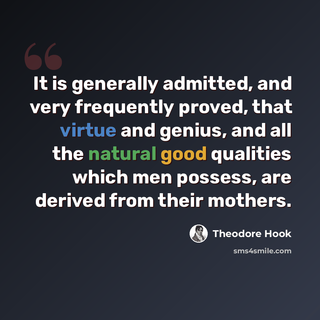 “It is generally admitted, and very frequently proved, that virtue and genius, and all the natural good qualities which men possess, are derived from their mothers.” quote by Theodore Hook
