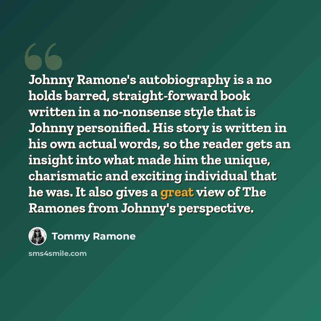 “Johnny Ramone's autobiography is a no holds barred, straight-forward book written in a no-nonsense style that is Johnny personified. His story is written in his own actual words, so the reader gets an insight into what made him the unique, charismatic and exciting individual that he was. It also…” quote by Tommy Ramone