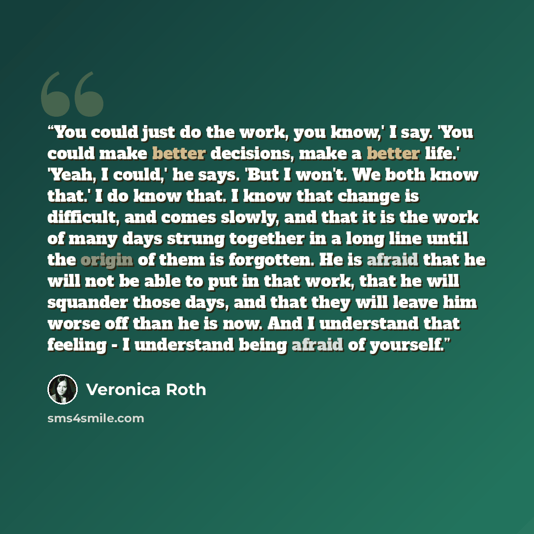 “You could just do the work, you know,' I say. 'You could make better decisions, make a better life.' 'Yeah, I could,' he says. 'But I won't. We both know that.' I do know that. I know that change is difficult, and comes slowly, and that it is the work of many days strung together in a long line…” quote by Veronica Roth