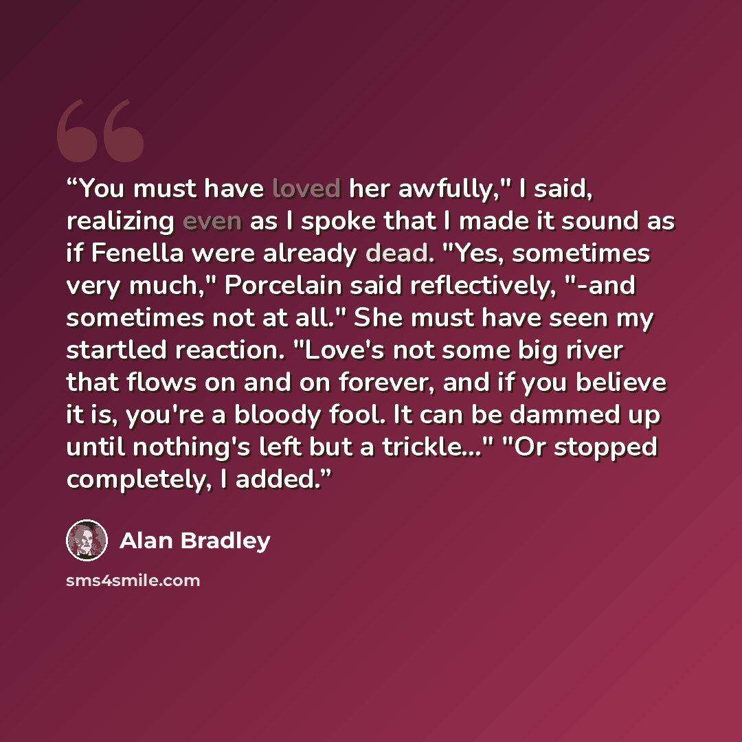 “You must have loved her awfully," I said, realizing even as I spoke that I made it sound as if Fenella were already dead. "Yes, sometimes very much," Porcelain said reflectively, "-and sometimes not at all." She must have seen my startled reaction. "Love's not some big river that flows on and on…” quote by Alan Bradley