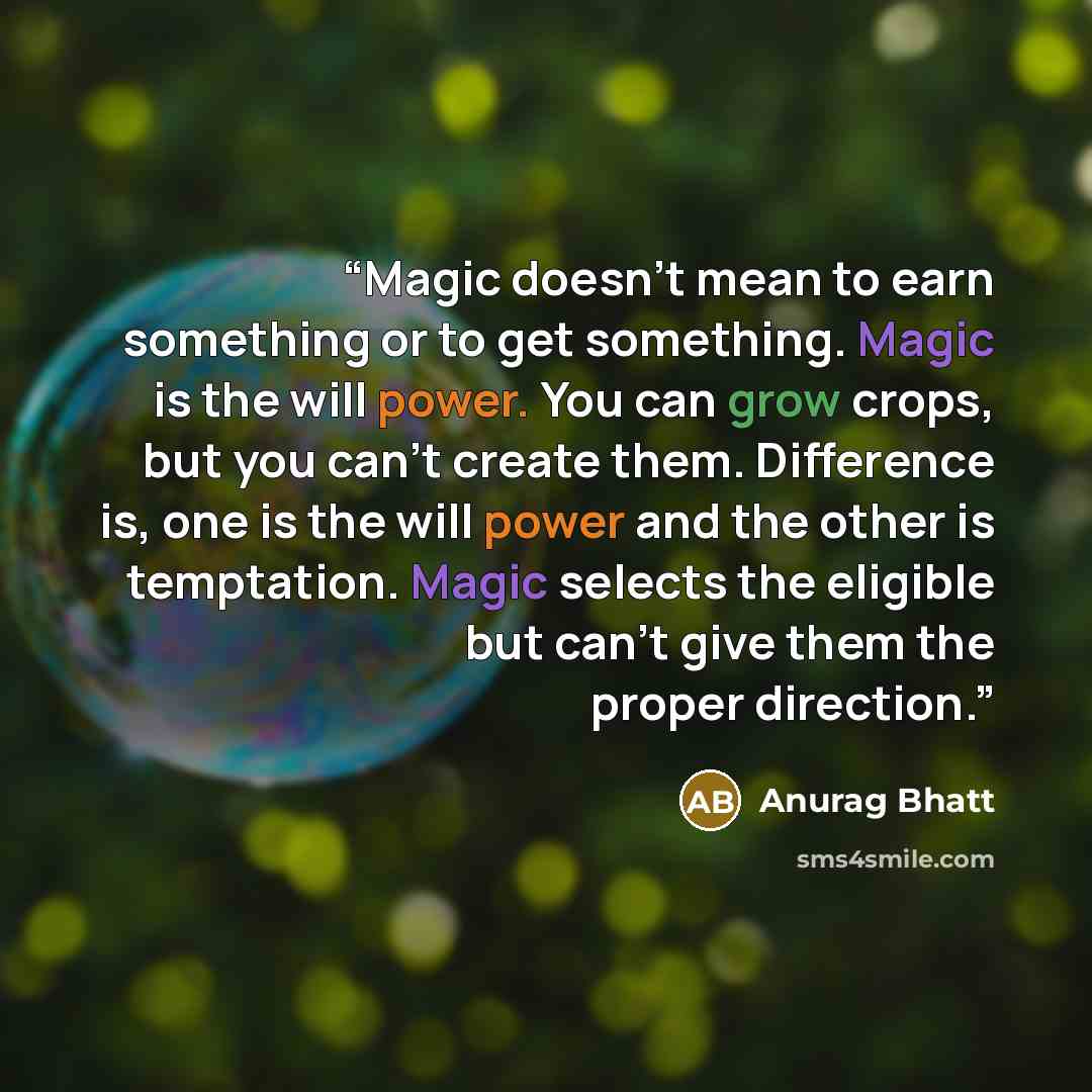 “Magic doesn’t mean to earn something or to get something. Magic is the will power. You can grow crops, but you can’t create them. Difference is, one is the will power and the other is temptation. Magic selects the eligible but can’t give them the proper direction.” quote by Anurag Bhatt