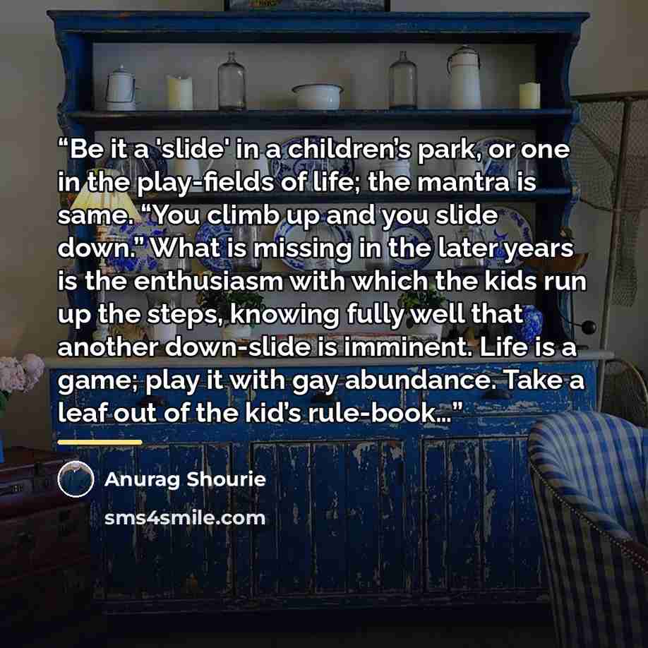 “Be it a 'slide' in a children’s park, or one in the play-fields of life; the mantra is same. “You climb up and you slide down.” What is missing in the later years is the enthusiasm with which the kids run up the steps, knowing fully well that another down-slide is imminent. Life is a game; play it…” quote by Anurag Shourie